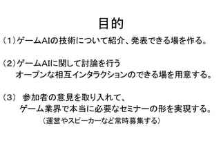 目的
（１）ゲームＡＩの技術について紹介、発表できる場を作る。
（２）ゲームＡＩに関して討論を行う
オープンな相互インタラクションのできる場を用意する。
（３） 参加者の意見を取り入れて、
ゲーム業界で本当に必要なセミナーの形を実現する。
（運営やスピーカーなど常時募集する）
 