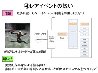 ④レアイベントの扱い
Root
Self-preservation
Engage
Search
Charge
Fight
Guard
Grenade
Cover
Guard
Grenade
Vehicle
Retreat Flee
Vehicle fight
The world events
Stimulus
System
(event
handlers)
actor
Root
Self-preservation
Engage
Search
Charge
Fight
Guard
Grenade
Cover
Guard
Grenade
Vehicle
Retreat Flee
Vehicle fight
The world events
Stimulus
System
(event
handlers)
actor
Leader dead
retreat impulse
Root
Self-preservation
Engage
Search
Charge
Fight
Guard
Grenade
Cover
Guard
Grenade
Vehicle
Retreat Flee
Vehicle fight
The world events
Stimulus
System
(event
handlers)
actor
Leader dead
retreat impulse
Root
Self-preservation
Engage
Search
Charge
Fight
Guard
Grenade
Cover
Guard
Grenade
Vehicle
Retreat Flee
Vehicle fight
The world events
Stimulus
System
(event
handlers)
actor
“Actor Died”
1 sec.
問題 滅多に起こらないイベントの判定を毎回したくない
(例)グラントはリーダーが死ぬと退却
突発的な事象による振る舞い
非同期で振る舞いを割り込ませることが出来るシステムを作っておく
解決法
 