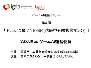 ゲームＡＩ連続セミナー
第４回
「 Halo2 におけるHFSM(階層型有限状態マシン) 」
ＩＧＤＡ日本 ゲームＡＩ運営委員
主催 : 国際ゲーム開発者協会日本支部(IGDA日本)
後援 : 日本デジタルゲーム学会(DiGRA JAPAN)
 