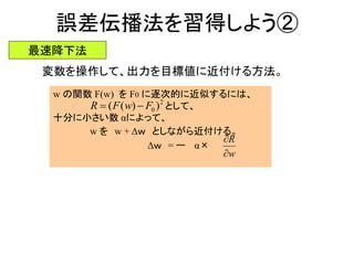 誤差伝播法を習得しよう②
最速降下法
変数を操作して、出力を目標値に近付ける方法。
w の関数 F(w) を F0 に逐次的に近似するには、
として、
十分に小さい数 αによって、
w を w + Δｗ としながら近付ける。
Δｗ = ー α×
w
R


2
0 ))(( FwFR 
 