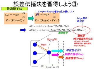 誤差伝播法を習得しよう③
ΔW ＝ ーα×
2
0 ))(( YwYR 
最速降下法
w
R


学習信号（T）
実際の信号(Out)
誤差信号(Error)
ΔW ＝ ーα×
w
R


2/))(( 2
TwOutR 
ニューラルネットの場合（出力層につい
て）
Ｗ+ΔW
Input
 OutOutInputErrorW  1**
  )1(1**)(  nWOutOutInputErrornW 
教師信号
慣性項
（解の振動を抑える）
ΔW(n)とΔW(n-1)が
異符号なら、振れ幅を
小さくするから。
1step 前の
変化分
 
