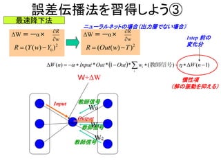 誤差伝播法を習得しよう③
ΔW ＝ ーα×
2
0 ))(( YwYR 
最速降下法
w
R


ΔW ＝ ーα×
w
R


2
))(( TwOutR 
ニューラルネットの場合（出力層でない場合）
Ｗ+ΔW
Input
  )1()(*1**)(   nWwOutOutInputnW
i
i  教師信号
Output
教師信号
教師信号
教師信号
W0
W1
W2
慣性項
（解の振動を抑える）
1step 前の
変化分
 