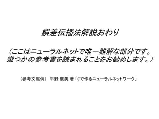 誤差伝播法解説おわり
（ここはニューラルネットで唯一難解な部分です。
幾つかの参考書を読まれることをお勧めします。）
（参考文献例） 平野 廣美 著 「Cで作るニューラルネットワーク」
 