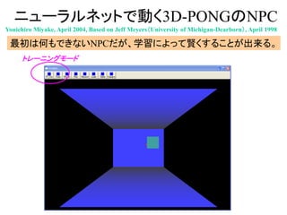 ニューラルネットで動く3D-PONGのNPC
最初は何もできないNPCだが、学習によって賢くすることが出来る。
トレーニングモード
Youichiro Miyake, April 2004, Based on Jeff Meyers（University of Michigan-Dearborn）, April 1998
 