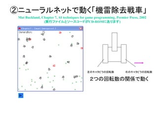 ②ニューラルネットで動く「機雷除去戦車」
Mat Buckland, Chapter 7, AI techniques for game programming, Premier Press, 2002
(実行ファイルとソースコードがCD-ROMにあります)
左のキャタピラの回転数 右のキャタピラの回転数
２つの回転数の関係で動く
 