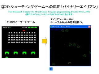③2D-シューティングゲームへの応用「バイナリーエイリアン」
Mat Buckland, Chapter 10, AI techniques for game programming, Premier Press, 2002
(実行ファイルとソースコードがCD-ROMにあります)
エイリアン一体一体が、
ニューラルネットの思考を持つ。初期のアーケードゲーム
 