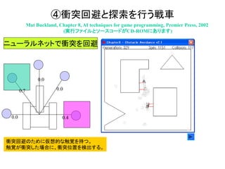 ④衝突回避と探索を行う戦車
Mat Buckland, Chapter 8, AI techniques for game programming, Premier Press, 2002
(実行ファイルとソースコードがCD-ROMにあります)
衝突回避のために仮想的な触覚を持つ。
触覚が衝突した場合に、衝突位置を検出する。
0.4
0.7 0.0
0.0
0.0
ニューラルネットで衝突を回避
 