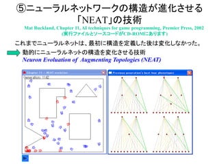 ⑤ニューラルネットワークの構造が進化させる
「NEAT」の技術
Mat Buckland, Chapter 11, AI techniques for game programming, Premier Press, 2002
(実行ファイルとソースコードがCD-ROMにあります)
これまでニューラルネットは、最初に構造を定義した後は変化しなかった。
動的にニューラルネットの構造を変化させる技術
Neuron Evoluation of Augmenting Topologies (NEAT)
 