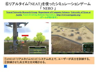 ⑥リアルタイム「NEAT」を使ったシミュレーションゲーム
「 NERO 」
Neural Networks Research Group, Department of Computer Sciences, University of Texas at
Austin, Neuro-Evolving Robotic Operatives, http://www.nerogame.org/,
(ゲームがあります)
①rtNEAT（リアルタイムNEAT）システムの上で、ユーザーが兵士を訓練する。
②訓練させた兵士同士を対戦させる。
 
