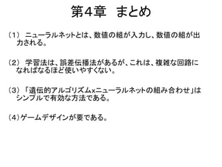 第４章 まとめ
（１） ニューラルネットとは、数値の組が入力し、数値の組が出
力される。
（２） 学習法は、誤差伝播法があるが、これは、複雑な回路に
なればなるほど使いやすくない。
（３） 「遺伝的アルゴリズムｘニューラルネットの組み合わせ」は
シンプルで有効な方法である。
（４）ゲームデザインが要である。
 