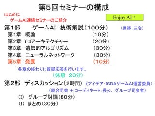 第５回セミナーの構成
はじめに
ゲームＡＩ連続セミナーのご紹介
第１部 ゲームＡＩ 技術解説（１００分） （講師：三宅）
第１章 概論 （１０分）
第２章 C4アーキテクチャー （２０分）
第３章 遺伝的アルゴリズム （３０分）
第４章 ニューラルネットワーク （３０分）
第５章 発展 （１０分）
各章の終わりに質疑応答を行います。
（休憩 ２０分）
第２部 ディスカッション（２時間） (アイデア：ＩＧＤＡゲームＡＩ運営委員）
（総合司会 ＋ コーディネート：長久、 グループ司会者）
（Ｉ） グループ討論（８０分）
（Ｉ） まとめ（３０分）
Enjoy AI !
 