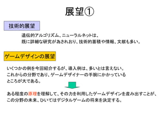 展望①
遺伝的アルゴリズム、ニューラルネットは、
既に詳細な研究が為されおり、技術的蓄積や情報、文献も多い。
技術的展望
ゲームデザインの展望
いくつかの例を今回紹介するが、導入例は、多いとは言えない。
これからの分野であり、ゲームデザイナーの手腕にかかっている
ところが大である。
ある程度の原理を理解して、その力を利用したゲームデザインを産み出すことが、
この分野の未来、ひいてはデジタルゲームの将来を決定する。
 
