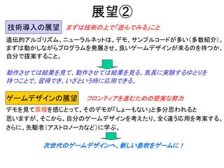 展望②
遺伝的アルゴリズム、ニューラルネットは、デモ、サンプルコードが多い（多数紹介）。
まずは動かしながらプログラムを発展させ、良いゲームデザインが来るのを待つか、
自分で提案すること。
動作させては結果を見て、動作させては結果を見る。気長に実験するゆとりを
持つことで、習得でき、いざという時に応用できる。
技術導入の展望
ゲームデザインの展望
デモを見て原理を感じとって、そのデモが「しょーもない」と多分思われると
思いますが、そこから、自分のゲームデザインを考えたり、全く違う応用を考案する。
さらに、先駆者（アストロノーカなど）に学ぶ。
次世代のゲームデザインへ、新しい息吹をゲームに！
まずは技術の上で「遊んでみる」こと
フロンティアを進むための堅実な努力
 