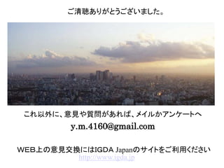 これ以外に、意見や質問があれば、メイルかアンケートへ
y.m.4160@gmail.com
ご清聴ありがとうございました。
ＷＥＢ上の意見交換にはＩＧＤＡ Japanのサイトをご利用ください
http://www.igda.jp
 