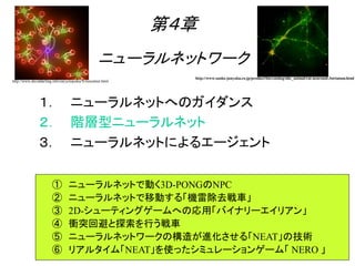 ① ニューラルネットで動く3D-PONGのNPC
② ニューラルネットで移動する「機雷除去戦車」
③ 2D-シューティングゲームへの応用「バイナリーエイリアン」
④ 衝突回避と探索を行う戦車
⑤ ニューラルネットワークの構造が進化させる「NEAT」の技術
⑥ リアルタイム「NEAT」を使ったシミュレーションゲーム「 NERO 」
第４章
ニューラルネットワーク
１． ニューラルネットへのガイダンス
２． 階層型ニューラルネット
３． ニューラルネットによるエージェント
http://www.daviddarling.info/encyclopedia/N/neuralnet.html
http://www.sanko-junyaku.co.jp/product/bio/catalog/nhc_animal/rat-neuronal-3striatum.html
 