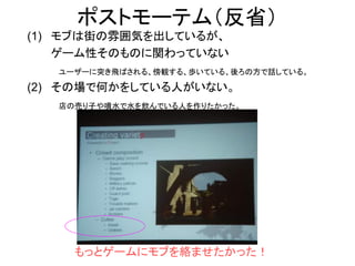 ポストモーテム（反省）
(1) モブは街の雰囲気を出しているが、
ゲーム性そのものに関わっていない
ユーザーに突き飛ばされる、傍観する、歩いている、後ろの方で話している。
(2) その場で何かをしている人がいない。
店の売り子や噴水で水を飲んでいる人を作りたかった。
もっとゲームにモブを絡ませたかった！
 