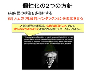 個性化の２つの方針
(A)内面の構造を多様にする
(B) 人との（社会的）インタラクションを変化させる
人間の個性の表現は、内面を深く描くこと、そして、
状況的な行為によって表現されるのだ（ショーペンハウエル）。
 