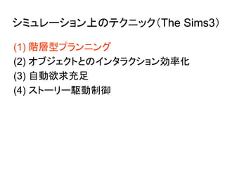 シミュレーション上のテクニック（The Sims3）
(1) 階層型プランニング
(2) オブジェクトとのインタラクション効率化
(3) 自動欲求充足
(4) ストーリー駆動制御
 