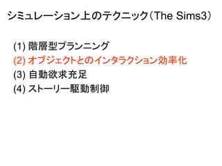 シミュレーション上のテクニック（The Sims3）
(1) 階層型プランニング
(2) オブジェクトとのインタラクション効率化
(3) 自動欲求充足
(4) ストーリー駆動制御
 
