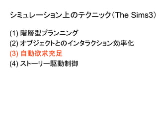 シミュレーション上のテクニック（The Sims3）
(1) 階層型プランニング
(2) オブジェクトとのインタラクション効率化
(3) 自動欲求充足
(4) ストーリー駆動制御
 