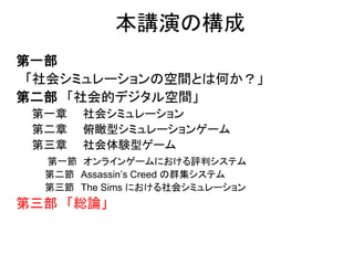 本講演の構成
第一部
「社会シミュレーションの空間とは何か？」
第二部 「社会的デジタル空間」
第一章 社会シミュレーション
第二章 俯瞰型シミュレーションゲーム
第三章 社会体験型ゲーム
第一節 オンラインゲームにおける評判システム
第二節 Assassin’s Creed の群集システム
第三節 The Sims における社会シミュレーション
第三部 「総論」
 