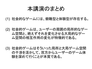 本講演のまとめ
(1) 社会的なゲームには、俯瞰型と体験型が存在する。
(2) 社会的ゲームは、ユーザーの周囲の局所的なゲー
ム空間と、絶えずそれを変化させる大局的なゲー
ム空間の相互作用の変化が特徴的である。
(3) 社会的ゲームはそういった局所と大局ゲーム空間
の干渉を活かして、双方からユーザーのゲーム体
験を深めて行くことが本質である。
 
