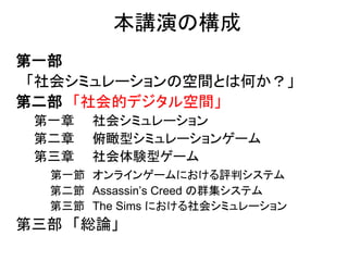 本講演の構成
第一部
「社会シミュレーションの空間とは何か？」
第二部 「社会的デジタル空間」
第一章 社会シミュレーション
第二章 俯瞰型シミュレーションゲーム
第三章 社会体験型ゲーム
第一節 オンラインゲームにおける評判システム
第二節 Assassin’s Creed の群集システム
第三節 The Sims における社会シミュレーション
第三部 「総論」
 