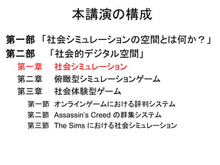 本講演の構成
第一部 「社会シミュレーションの空間とは何か？」
第二部 「社会的デジタル空間」
第一章 社会シミュレーション
第二章 俯瞰型シミュレーションゲーム
第三章 社会体験型ゲーム
第一節 オンラインゲームにおける評判システム
第二節 Assassin’s Creed の群集システム
第三節 The Sims における社会シミュレーション
 