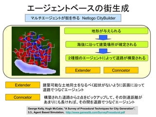 エージェントベースの街生成
マルチエージェントが街を作る Netlogo CityBuilder
地形が与えられる
海抜に沿って建築場所が確定される
Extender
２種類のエージェントによって道路が構築される
Conncetor
建築可能な土地同士をなるべく起伏がないように区画に沿って
道路でつなぐエージェント
Extender Conncetor
構築された道路から２点をピックアップして、その到達距離が
あまりにも長ければ、その間を道路でつなぐエージェント
George Kelly, Hugh McCabe, "A Survey of Procedural Techniques for City Generation",
3.3., Agent Based Simulation, http://www.gamesitb.com/SurveyProcedural.pdf
 