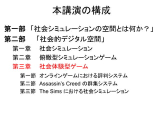 本講演の構成
第一部 「社会シミュレーションの空間とは何か？」
第二部 「社会的デジタル空間」
第一章 社会シミュレーション
第二章 俯瞰型シミュレーションゲーム
第三章 社会体験型ゲーム
第一節 オンラインゲームにおける評判システム
第二節 Assassin’s Creed の群集システム
第三節 The Sims における社会シミュレーション
 