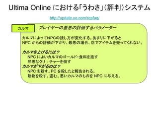 Ultima Online における「うわさ」（評判）システム
http://update.uo.com/repfaq/
カルマ プレイヤーの善悪の評価するパラメーター
カルマによってＮＰＣの接し方が変化する。あまりに下がると
NPC からの評価が下がり、最悪の場合、店でアイテムを売ってくれない。
カルマを上げるには？
NPC によいカルマのゴールド・食料を施す
邪悪なクリ‐チャーを倒す
カルマが下がるのは？
NPC を殺す。PC を殺したと報告される。
動物を殺す。盗む。悪いカルマのものを NPC に与える。
 