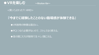 <買ってよかった?! HMD>
『今までに経験したことのない臨場感が体験できる』
●VR独特の映像は面白い。
●PCとつなぐ必要がないので、ストレスなく使える。
●音の聞こえ方が独特で生々しく聞こえる。
●VRを楽しむ ～Oculus Go～
 