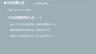 <買ってよかった?! HMD>
『これは想定外だった・・・』
●ゴーグルの圧迫感が強く、映画2時間はきつい。
●長時間使用は首や肩にも負担がかかる。
●遊んでる姿を見られると、ちょっと恥ずかしい・・・。
●VRを楽しむ ～Oculus Go～
 
