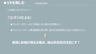 <VR酔いはどうだった？>
『コンテンツによる』
●プレイヤーがゲーム内で移動しない場合は問題ない。
●ジェットコースターに乗る動画を見た時、脳みそが抜き取られるような感じだった。
視覚と体感が異なる場合、脳は拒否反応を起こす？
●VRを楽しむ ～Oculus Go～
 