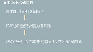 ●本セッションの目的
まずは、『VR』を知る！
『VR』の歴史や魅力を知る
次のセッションで本格的なVRサウンドに触れる
 