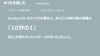 <デザイナー阿鼻叫喚> ※又聞きの又聞きレベルで聞いた話
Oculus Go はスペックの都合上、ポリゴンの数が他の機種の
『10分の1』
ほどしか使えないというケースがあった(らしい)。
●VRを楽しむ ～Oculus Go～
 