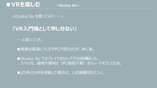 <Oculus Go を買ってみて・・・>
『VR入門機として申し分ない』
・・・と言いつつも、
●映像は普通にテレビやPCで見たほうが、体に楽。
●Oculus Go ではプレイできないアプリも結構あった。
スペックと、価格や便利さ（PC接続不要）をトレードオフしたため。
●より多くのVRを体験した場合は、上位機種がおススメ。
●VRを楽しむ ～Oculus Go～
 