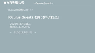 <もっとVRを体験したい！>
『Oculus Quest2 を買っちゃいました』
2020年11月に購入。
値段は、37,000円。
・・・でどうなったかというと・・・
●VRを楽しむ ～Oculus Quest2～
 