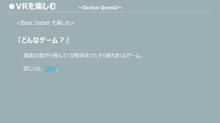 <Beat Saber を楽しむ>
『どんなゲーム？』
●VRを楽しむ ～Oculus Quest2～
画面の奥から飛んでくる物体をひたすら斬りまくるゲーム。
詳しくは、こちら。
 