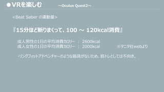 <Beat Saber の運動量>
『15分ほど斬りまくって、100 ～ 120kcal消費』
成人男性の1日の平均消費カロリー ： 2600kcal
成人女性の1日の平均消費カロリー ： 2000kcal ※タニタ社webより
・リングフィットアドベンチャーのような器具がないため、筋トレとしては不向き。
●VRを楽しむ ～Oculus Quest2～
 