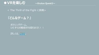 < The Thrill of the Fight に挑戦>
『どんなゲーム？』
ボクシングゲーム。
ひたすら対戦相手を殴りまくれ！！
詳しくは、こちら。
●VRを楽しむ ～Oculus Quest2～
 