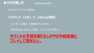 <ボクササイズでストレス解消>
『2ラウンド（3分）で、25kcal消費』
・ヒット音（と振動）の重要性がよくわかる。
・疲労がbeat saber と段違い（こっちのほうが激しい）。
サウンドの予算を削りたいPやDや経営層に
プレイして頂きたい。
●VRを楽しむ ～Oculus Quest2～
 