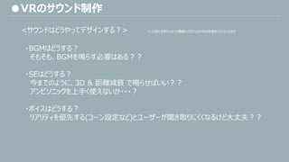 <サウンドはどうやってデザインする？> ※人知れずボツになった複数のプロジェクトの出来事をミックスしたもの
・BGMはどうする？
そもそも、BGMを鳴らす必要はある？？
・SEはどうする？
今までのように、3D & 距離減衰 で鳴らせばいい？？
アンビソニックを上手く使えないか・・・？
・ボイスはどうする？
リアリティを優先する(コーン設定など)とユーザーが聞き取りにくくなるけど大丈夫？？
●VRのサウンド制作
 