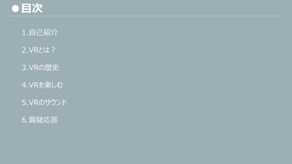 ●目次
1.自己紹介
2.VRとは？
3.VRの歴史
4.VRを楽しむ
5.VRのサウンド
6.質疑応答
 