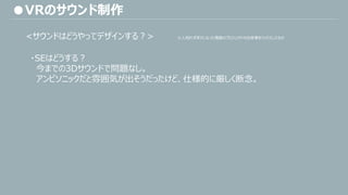 ・SEはどうする？
今までの3Dサウンドで問題なし。
アンビソニックだと雰囲気が出そうだったけど、仕様的に厳しく断念。
●VRのサウンド制作
<サウンドはどうやってデザインする？> ※人知れずボツになった複数のプロジェクトの出来事をミックスしたもの
 