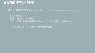 ・ボイスはどうする？
基本は3Dサウンドで鳴らす。
ただし、SEよりも距離減衰を弱めにし、またコーン設定などはしない。
リアリティより、ユーザーの聞き取りやすさを優先。
●VRのサウンド制作
<サウンドはどうやってデザインする？> ※人知れずボツになった複数のプロジェクトの出来事をミックスしたもの
 