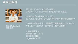 ●自己紹介
約15年のインハウスクリエイターを経て、
2017年にフリーランスのサウンドデザイナーとして独立。
SE制作やデータ実装をメインに行う。
(人知れずボツになったものも含め)VRのサウンド制作の経験あり。
2022年1月に法人化し、肩書が「代表取締役」となったものの、
やることは特に変わらず、日々サウンド制作に邁進中
<過去の講演>
Wwise Tour 2016
CEDEC 2016
Sig-Audio #18
株式会社Studio10
岡本 仁志
 