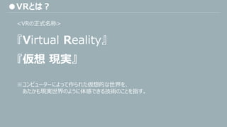 ●VRとは？
『Virtual Reality』
<VRの正式名称>
※コンピューターによって作られた仮想的な世界を、
あたかも現実世界のように体感できる技術のことを指す。
『仮想 現実』
 