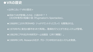 ●VRの歴史
<以外に古い？VRの歴史>
★初めてVRが登場したのは、小説の中？？
1935年発売の短編小説 『Pygmalion‘s Spectacles』。
★1968年にユタ大学がHMD（ヘッドマウントディスプレイ）を開発される。
★1970年代に実在の都市をVRで再現し、散策を行うことができるシステムが登場。
★1982年にアタリ社がVR研究チームを創設（2年で解散）。
★1989年にVPL Research社が、グローブとHMDからなるシステムを発表。
 