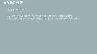 ●VRの歴史
<そして、VR元年へ>
2016年、PlayStation VRや、Oculus Rift などのVR機器が登場。
また、企業のVRサービスが多く開始されたことから、2016年をVR元年と呼ぶ。
 